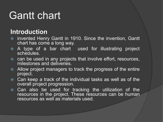 Gantt chart
Introduction
 invented Henry Gantt in 1910. Since the invention, Gantt
chart has come a long way.
 A type of a bar chart used for illustrating project
schedules.
 can be used in any projects that involve effort, resources,
milestones and deliveries.
 Allow project managers to track the progress of the entire
project.
 Can keep a track of the individual tasks as well as of the
overall project progression.
 Can also be used for tracking the utilization of the
resources in the project. These resources can be human
resources as well as materials used.
 