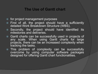 The Use of Gantt chart
 for project management purposes
 First of all, the project should have a sufficiently
detailed Work Breakdown Structure (WBS).
 Secondly, the project should have identified its
milestones and deliveries.
 Gantt charts can be successfully used in projects of
any scale. When using Gantt charts for large
projects, there can be an increased complexity when
tracking the tasks.
 This problem of complexity can be successfully
overcome by using computer software packages
designed for offering Gantt chart functionalities.
 