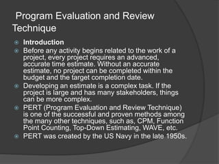 Program Evaluation and Review
Technique
 Introduction
 Before any activity begins related to the work of a
project, every project requires an advanced,
accurate time estimate. Without an accurate
estimate, no project can be completed within the
budget and the target completion date.
 Developing an estimate is a complex task. If the
project is large and has many stakeholders, things
can be more complex.
 PERT (Program Evaluation and Review Technique)
is one of the successful and proven methods among
the many other techniques, such as, CPM, Function
Point Counting, Top-Down Estimating, WAVE, etc.
 PERT was created by the US Navy in the late 1950s.
 