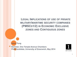 LEGAL IMPLICATIONS OF USE OF PRIVATE
MILITARY/MARITIME SECURITY COMPANIES
(PMSCS1/2) IN ECONOMIC EXCLUSIVE
ZONES AND CONTIGUOUS ZONES
Helen Tung
Barrister, One Temple Avenue Chambers
PhD Candidate, University of Greenwich, May 2014
1
 