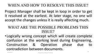 WHEN AND HOW TO RESOLVE THIS ISSUE?
Project Manager shall be kept in loop in order to get
it resolved at the earliest. At later stage, no one will
accept the changes unless it is really affecting much.
•Logically wrong concept which will create complete
confusion at the working level during Engineering,
Construction & Operation phase due to
contradiction between documents.
3/28/2017 Prepared by Hemant R Dharap
10
WHAT ARE THE POSSIBLE PROBLEMS THIS
ISSUE?
 