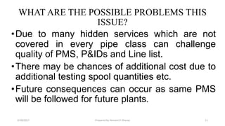 WHAT ARE THE POSSIBLE PROBLEMS THIS
ISSUE?
•Due to many hidden services which are not
covered in every pipe class can challenge
quality of PMS, P&IDs and Line list.
•There may be chances of additional cost due to
additional testing spool quantities etc.
•Future consequences can occur as same PMS
will be followed for future plants.
3/28/2017 Prepared by Hemant R Dharap 11
 