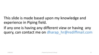 This slide is made based upon my knowledge and
experience in Piping field.
If any one is having any different view or having any
query, can contact me on dharap_hr@rediffmail.com
3/28/2017 Prepared by Hemant R Dharap 13
 