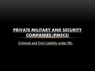 Criminal and Civil Liability under IHL.
PRIVATE MILITARY AND SECURITY
COMPANIES (PMSCS)
 