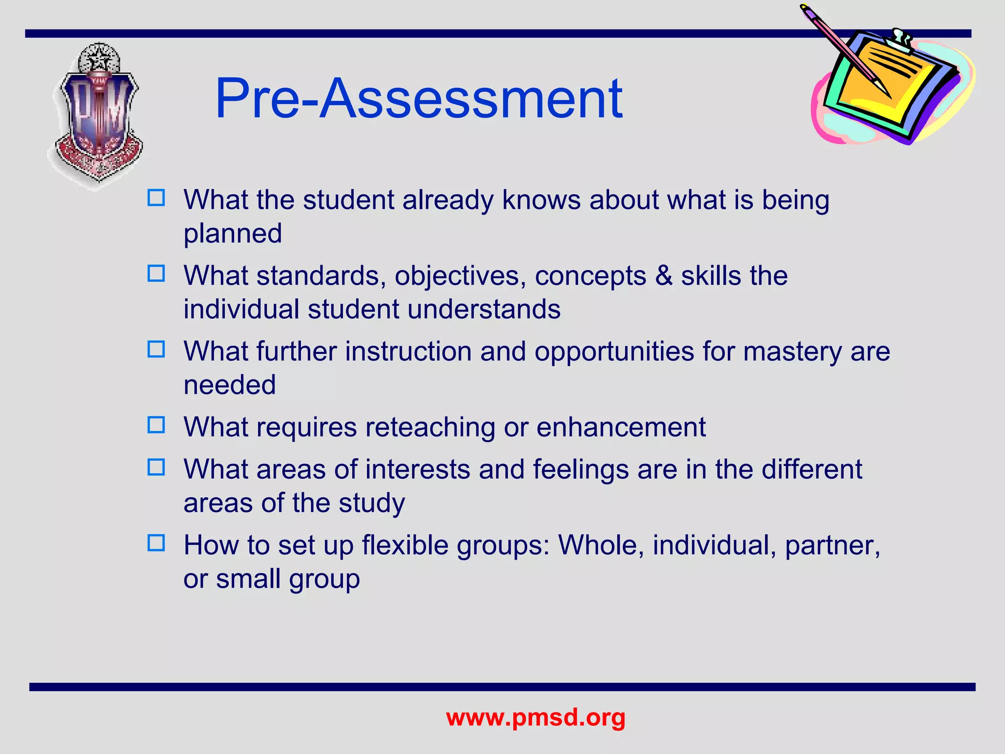 Pre-Assessment What the student already knows about what is being planned What standards, objectives, concepts & skills the individual student understands What further instruction and opportunities for mastery are needed What requires reteaching or enhancement What areas of interests and feelings are in the different areas of the study How to set up flexible groups: Whole, individual, partner, or small group 