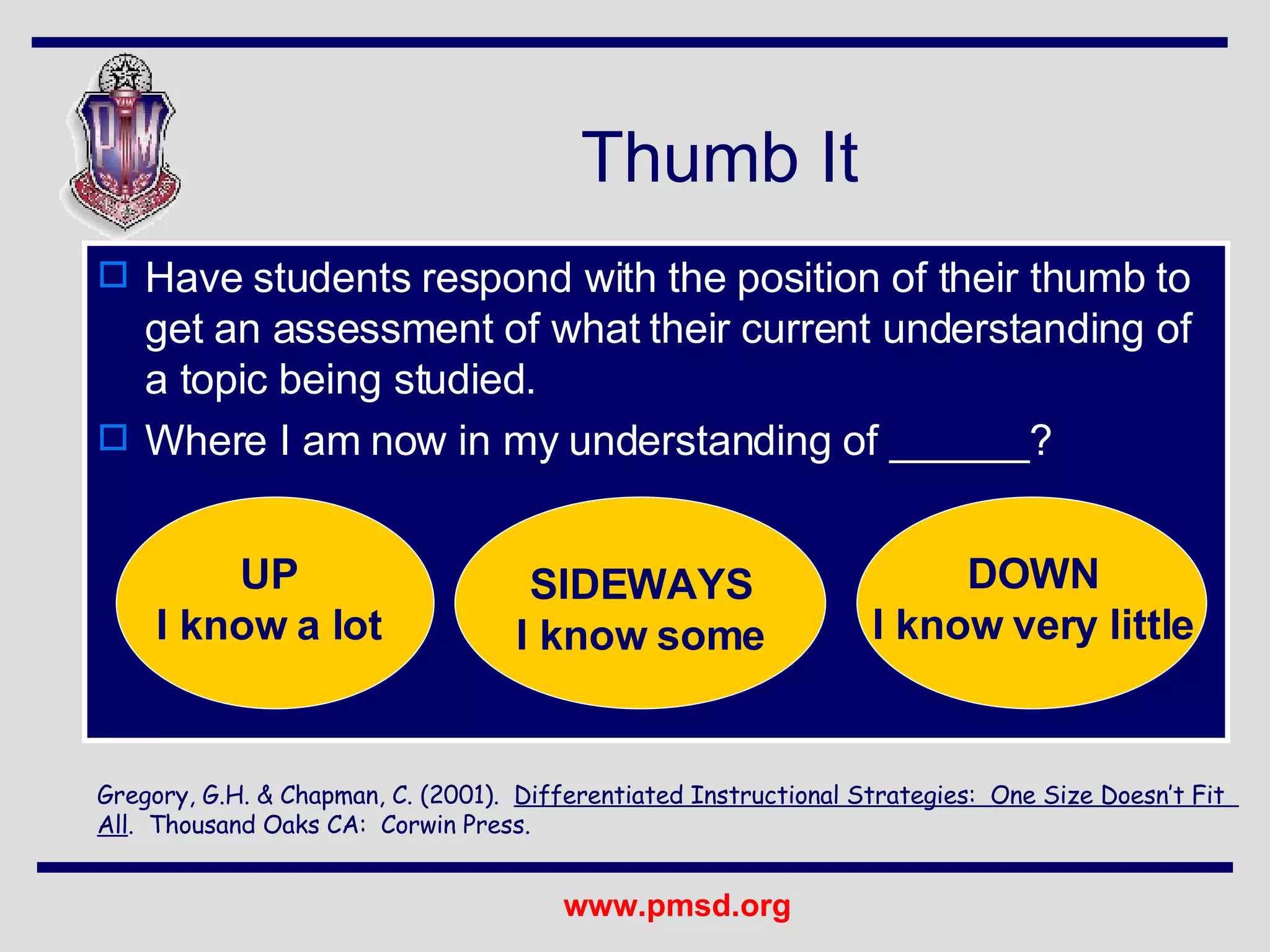 Have students respond with the position of their thumb to get an assessment of what their current understanding of a topic being studied. Where I am now in my understanding of ______? Thumb It Gregory, G.H. & Chapman, C. (2001).  Differentiated Instructional Strategies:  One Size Doesn’t Fit  All .  Thousand Oaks CA:  Corwin Press. UP I know a lot SIDEWAYS I know some DOWN I know very little 