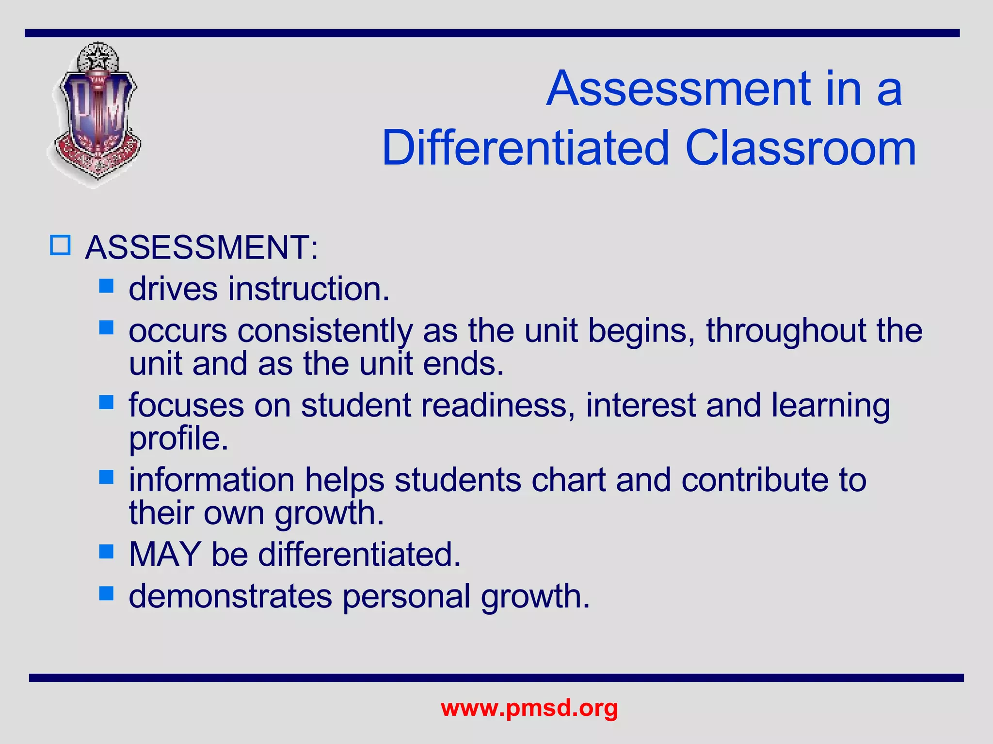 Assessment in a  Differentiated Classroom ASSESSMENT: drives instruction.  occurs consistently as the unit begins, throughout the unit and as the unit ends.  focuses on student readiness, interest and learning profile. information helps students chart and contribute to their own growth. MAY be differentiated. demonstrates personal growth.  