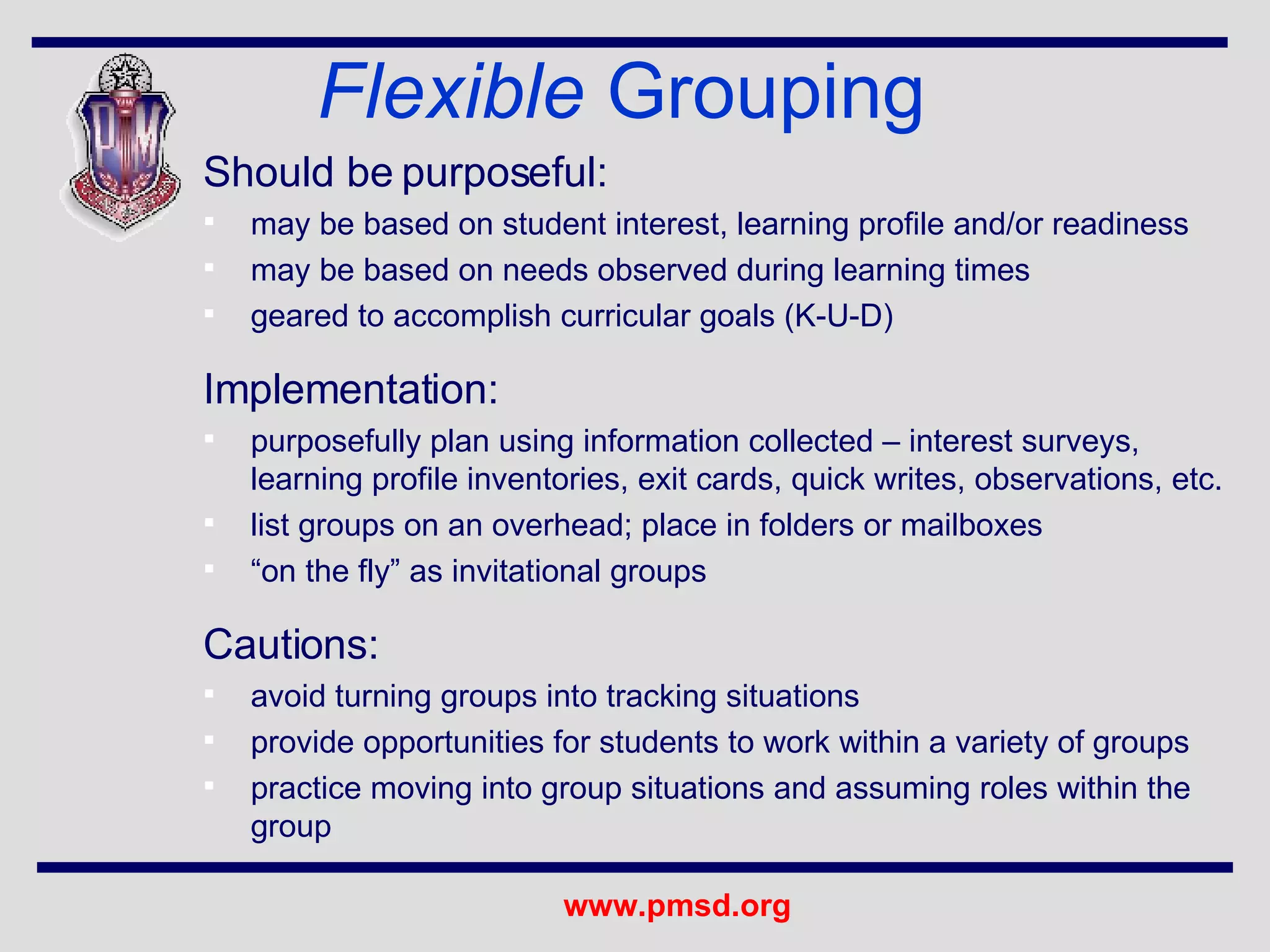 Should be purposeful:  may be based on student interest, learning profile and/or readiness may be based on needs observed during learning times geared to accomplish curricular goals (K-U-D) Implementation: purposefully plan using information collected – interest surveys, learning profile inventories, exit cards, quick writes, observations, etc. list groups on an overhead; place in folders or mailboxes “ on the fly” as invitational groups Cautions: avoid turning groups into tracking situations provide opportunities for students to work within a variety of groups practice moving into group situations and assuming roles within the group Flexible  Grouping 
