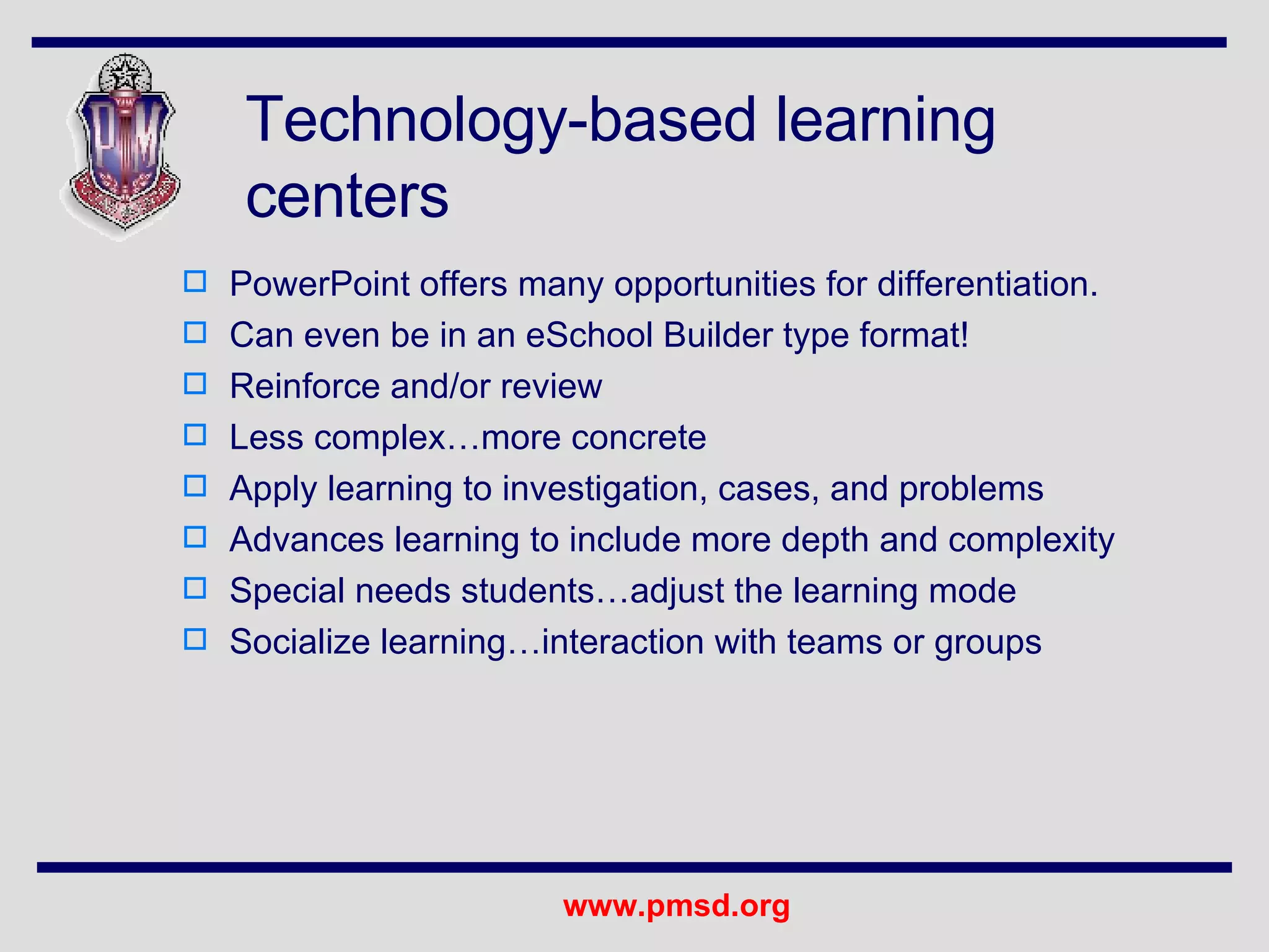 Technology-based learning centers PowerPoint offers many opportunities for differentiation. Can even be in an eSchool Builder type format! Reinforce and/or review Less complex…more concrete Apply learning to investigation, cases, and problems Advances learning to include more depth and complexity Special needs students…adjust the learning mode Socialize learning…interaction with teams or groups 