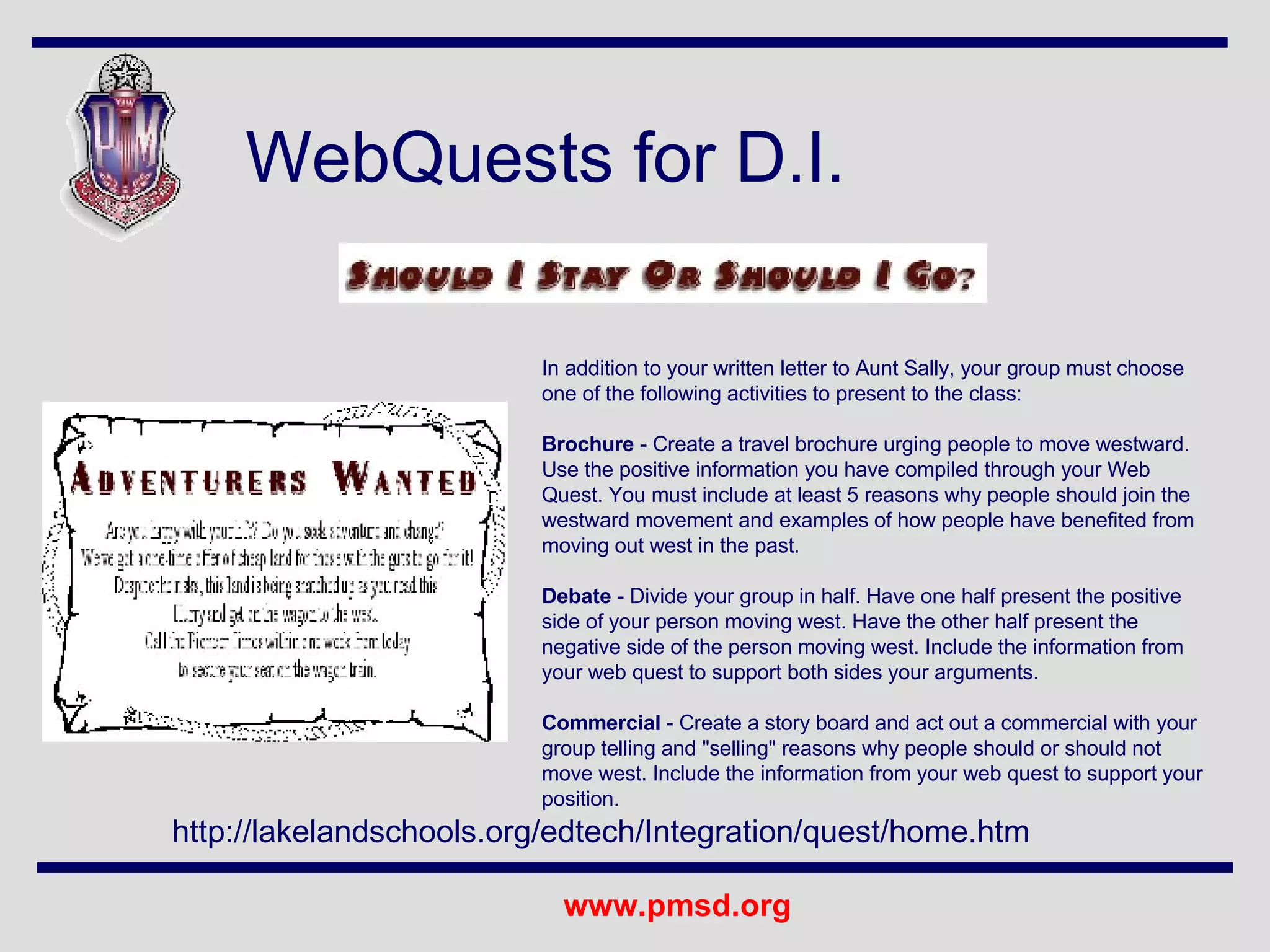 WebQuests for D.I. In addition to your written letter to Aunt Sally, your group must choose one of the following activities to present to the class: Brochure  - Create a travel brochure urging people to move westward. Use the positive information you have compiled through your Web Quest. You must include at least 5 reasons why people should join the westward movement and examples of how people have benefited from moving out west in the past. Debate  - Divide your group in half. Have one half present the positive side of your person moving west. Have the other half present the negative side of the person moving west. Include the information from your web quest to support both sides your arguments. Commercial  - Create a story board and act out a commercial with your group telling and "selling" reasons why people should or should not move west. Include the information from your web quest to support your position.  http://lakelandschools.org/edtech/Integration/quest/home.htm 