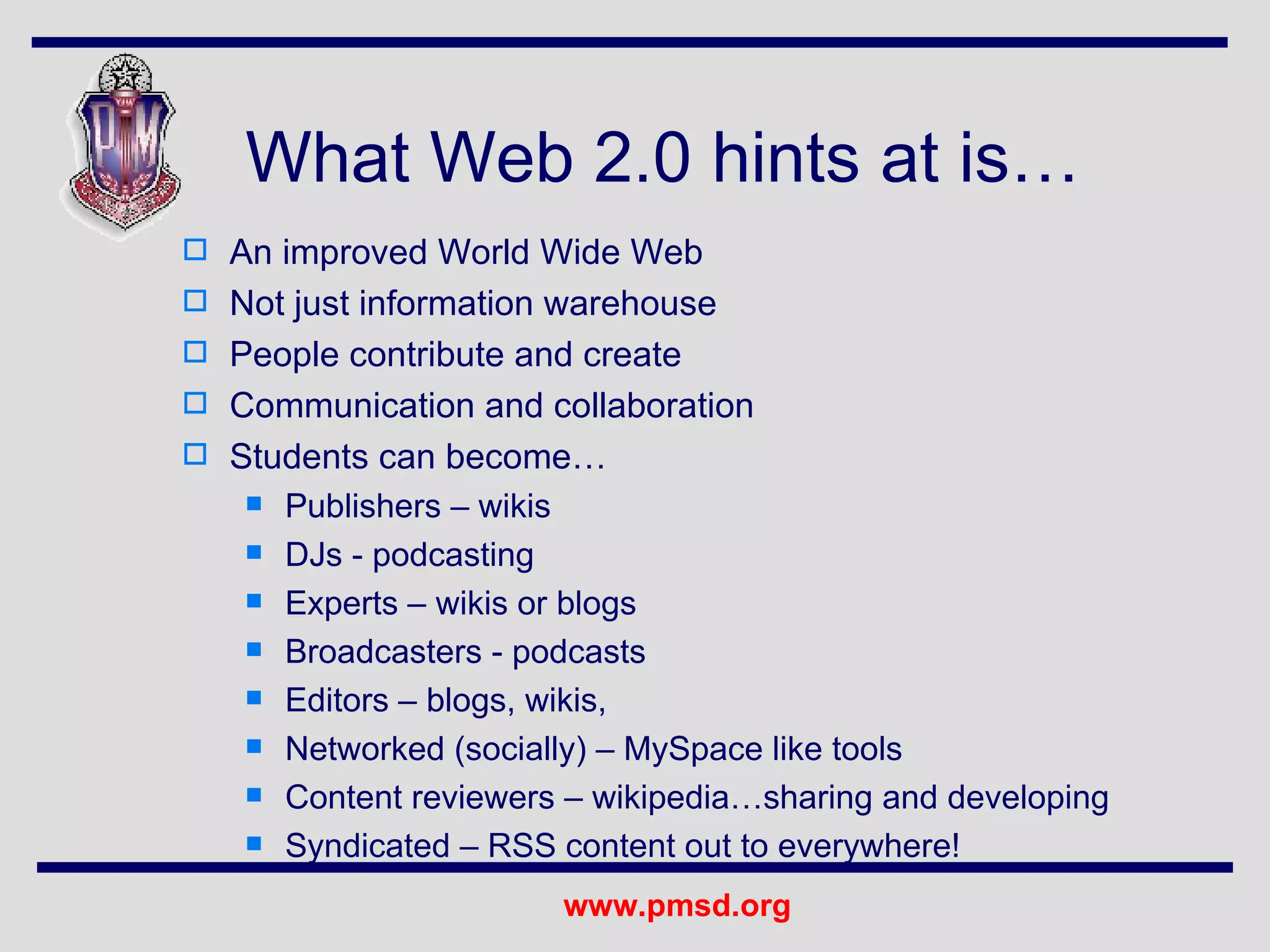 What Web 2.0 hints at is… An improved World Wide Web Not just information warehouse People contribute and create Communication and collaboration Students can become… Publishers – wikis DJs - podcasting Experts – wikis or blogs Broadcasters - podcasts Editors – blogs, wikis,  Networked (socially) – MySpace like tools Content reviewers – wikipedia…sharing and developing Syndicated – RSS content out to everywhere! 