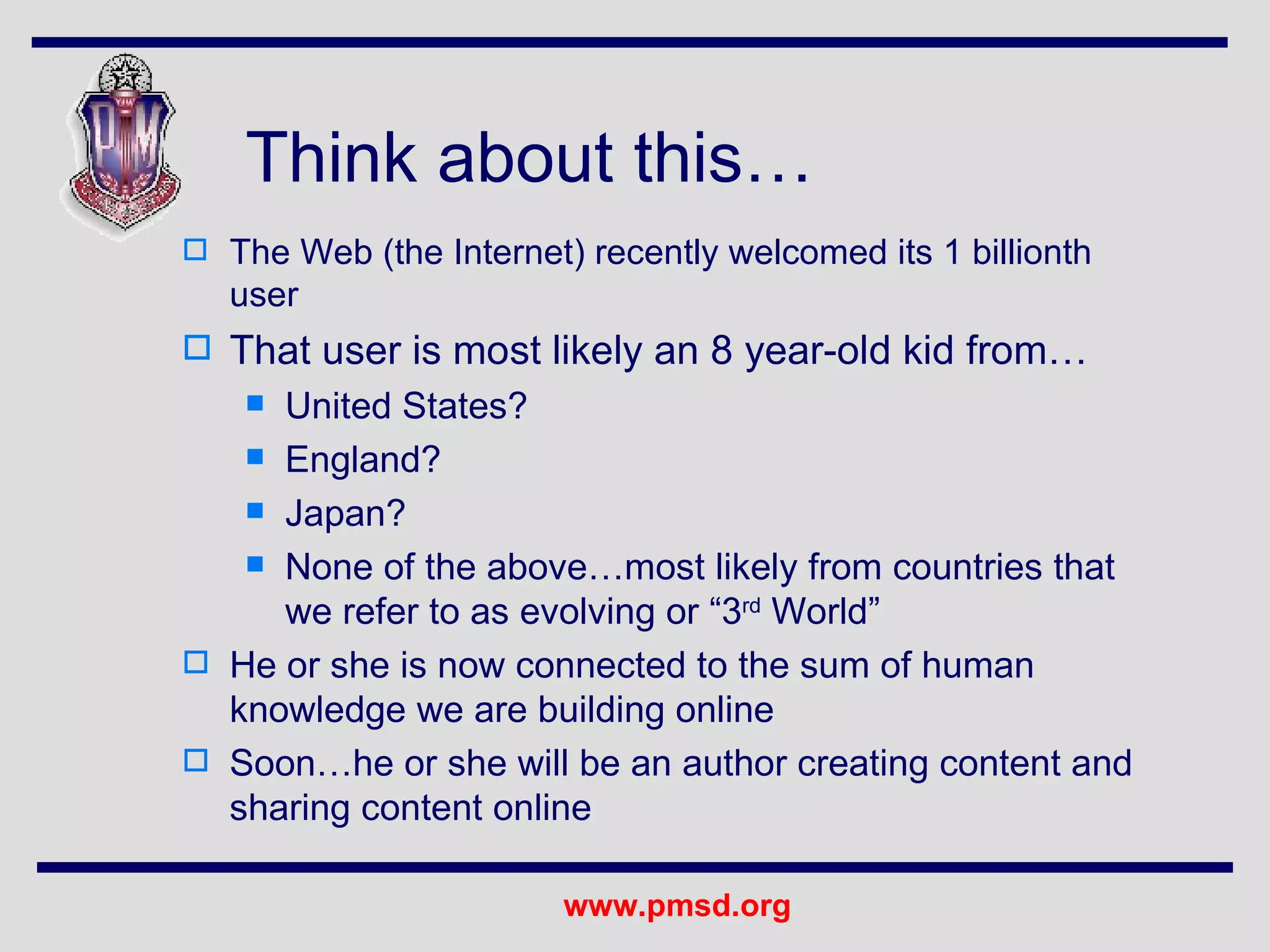 Think about this… The Web (the Internet) recently welcomed its 1 billionth user That user is most likely an 8 year-old kid from… United States? England? Japan? None of the above…most likely from countries that we refer to as evolving or “3 rd  World” He or she is now connected to the sum of human knowledge we are building online Soon…he or she will be an author creating content and sharing content online 