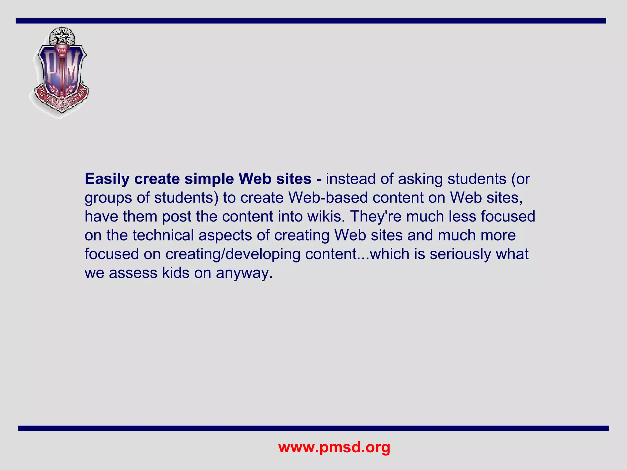 Easily create simple Web sites -  instead of asking students (or groups of students) to create Web-based content on Web sites, have them post the content into wikis. They're much less focused on the technical aspects of creating Web sites and much more focused on creating/developing content...which is seriously what we assess kids on anyway.  