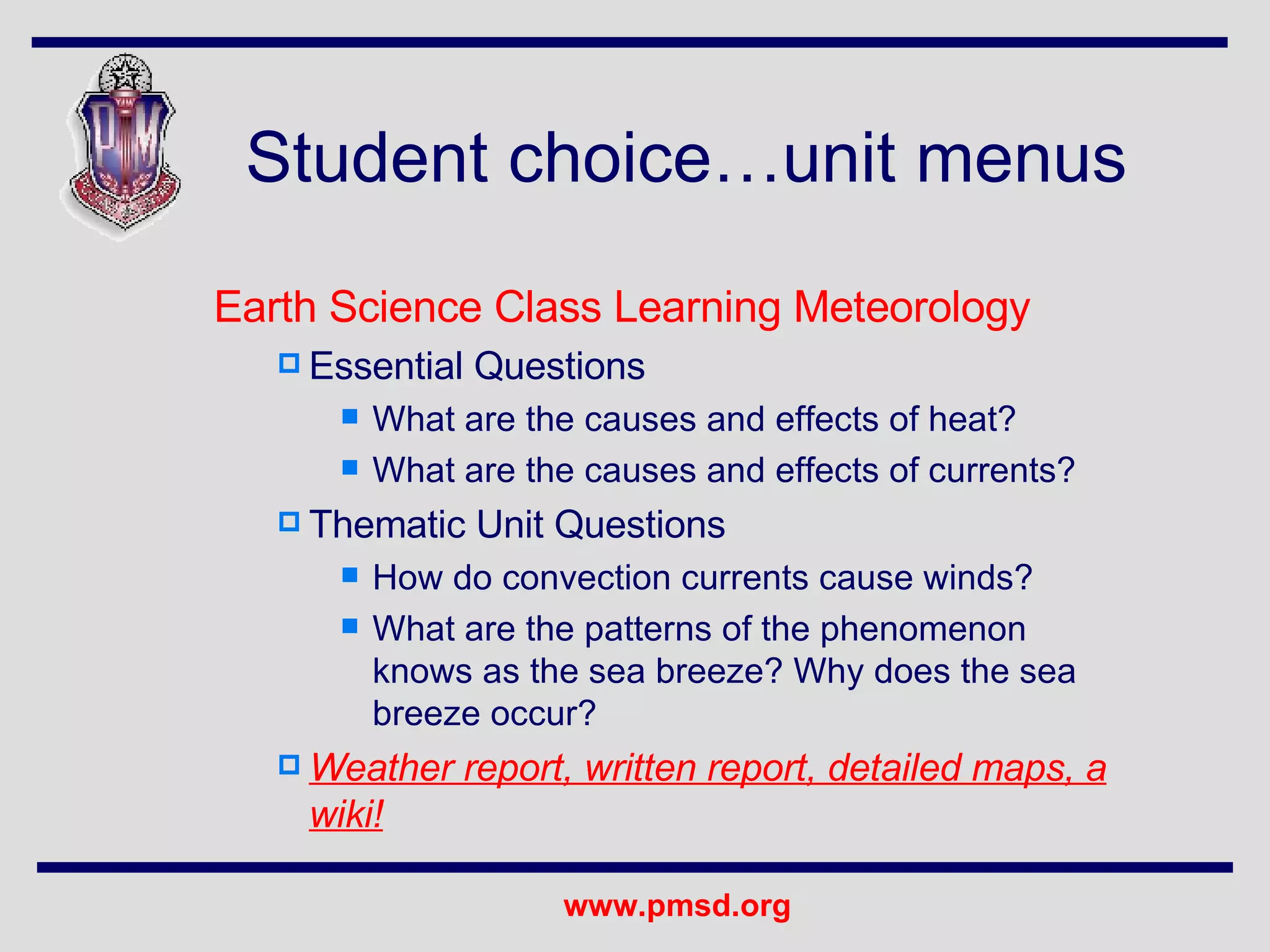 Student choice…unit menus Earth Science Class Learning Meteorology Essential Questions What are the causes and effects of heat? What are the causes and effects of currents? Thematic Unit Questions How do convection currents cause winds? What are the patterns of the phenomenon knows as the sea breeze? Why does the sea breeze occur? Weather report, written report, detailed maps, a wiki! 