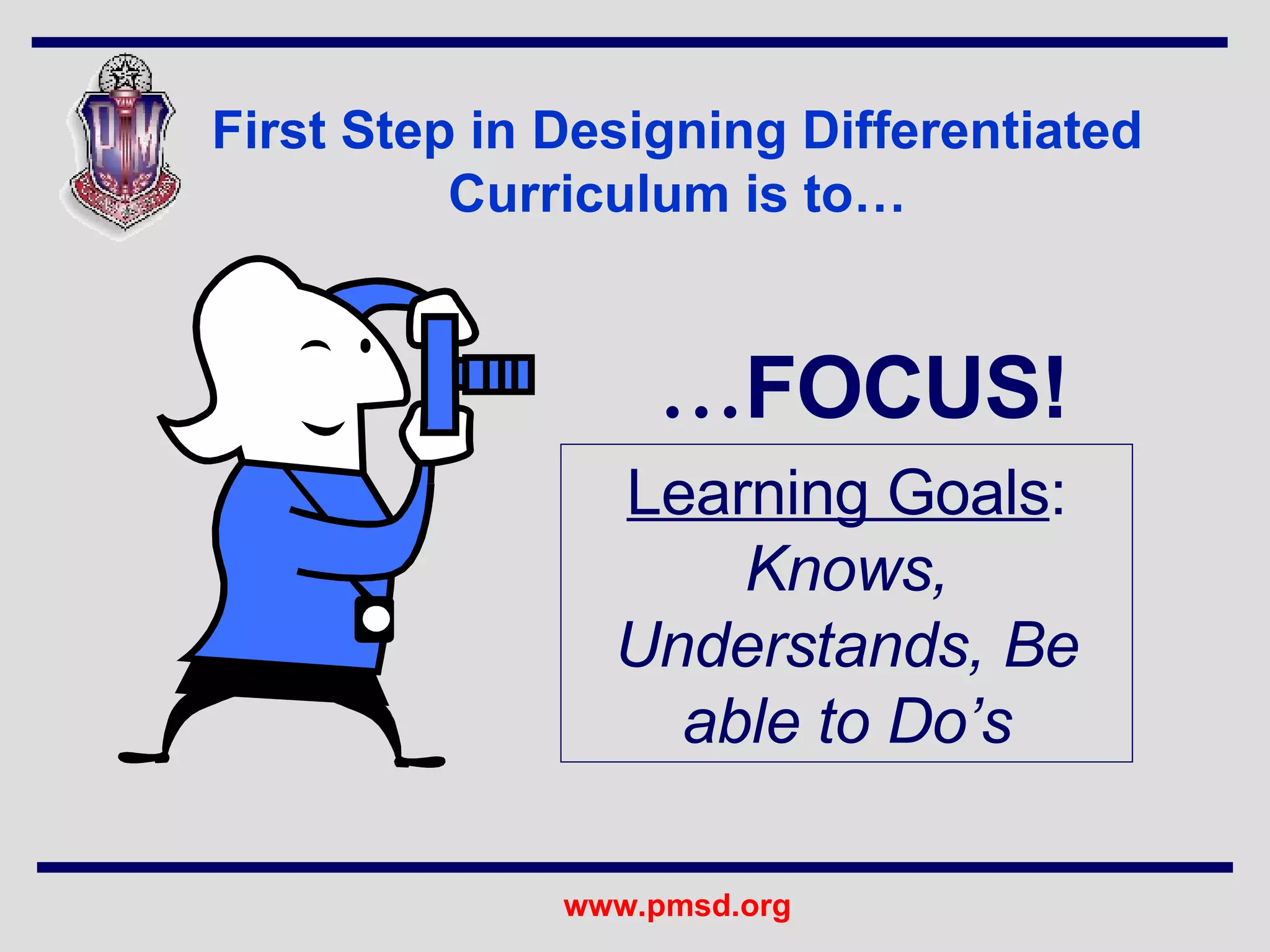 First Step in Designing Differentiated Curriculum is to… … FOCUS! Learning Goals :   Knows, Understands, Be able to Do’s 