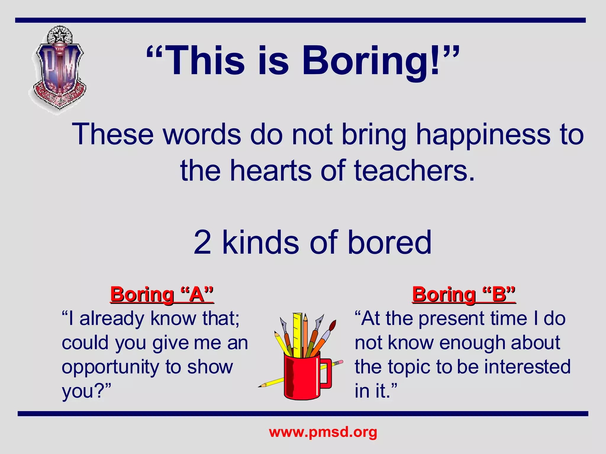 “ This is Boring!” These words do not bring happiness to the hearts of teachers. Boring “A” “ I already know that; could you give me an opportunity to show you?” Boring “B”   “ At the present time I do not know enough about the topic to be interested in it.” 2 kinds of bored 