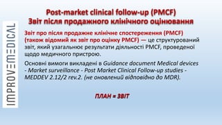 Post-market clinical follow-up (PMCF)
Звіт після продажного клінічного оцінювання
Звіт про після продажне клінічне спостереження (PMCF)
(також відомий як звіт про оцінку PMCF) — це структурований
звіт, який узагальнює результати діяльності PMCF, проведеної
щодо медичного пристрою.
Основні вимоги викладені в Guidance document Medical devices
- Market surveillance - Post Market Clinical Follow-up studies -
MEDDEV 2.12/2 rev.2. (не оновлений відповідно до MDR).
ПЛАН = ЗВІТ
 