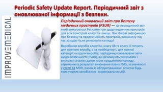 Periodic Safety Update Report. Періодичний звіт з
оновлюваної інформації з безпеки.
Періодичний оновлений звіт про безпеку
медичних пристроїв (PSUR) — це періодичний звіт,
який вимагається Регламентом щодо медичних пристроїв
для всіх пристроїв класу IIa і вище. Він збирає інформацію
про безпеку та продуктивність пристрою, визначену під
час заходів після ринкового нагляду/
Виробники виробів класу IIa, класу IIb та класу III готують
для кожного виробу, а за необхідності, для кожної
категорії чи групи виробів, періодично оновлювані звіти
щодо безпечності (PSUR), які резюмують результати і
висновки аналізу даних після продажного нагляду,
отриманих у результаті виконання плану PMS, зазначеного
у статті 84 MDR, разом із обґрунтуванням і описом будь-
яких ужитих запобіжних і коригувальних дій.
 