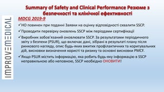 Summary of Safety and Clinical Performance Резюме з
безпечності та клінічної ефективності
MDCG 2019-9
НО повинен при поданні Заявки на оцінку відповідності схвалити SSCP.
Проводити перевірку оновлень SSCP між періодами сертифікації
Виробник зобов’язаний оновлювати SSCP. За результатами періодичного
звіту з безпеки (PSUR), що включає дані, зібрані в результаті плану після
ринкового нагляду, опис будь-яких вжитих профілактичних та коригувальних
дій, висновки визначення користі та ризику та основні висновки PMCF.
Якщо PSUR містить інформацію, яка робить будь-яку інформацію в SSCP
неправильною або неповною, SSCP необхідно ОНОВИТИ!
 
