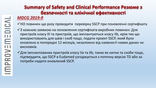 Summary of Safety and Clinical Performance Резюме з
безпечності та клінічної ефективності
MDCG 2019-9
НО повинен що разу проводити перевірку SSCP при поновленні сертифіката
З кожною заявкою на поновлення сертифіката виробник повинен: Для
пристроїв класу III та пристроїв, що імплантуються класу IIb, крім тих що
використовують для швів і скоб тощо, подати проект SSCP, який було
оновлено в попередні 12 місяців, незалежно від наявності нових даних чи
висновків.
Для імплантованих пристроїв класу IIa та IIb, таких як нитки та скоби тощо,
підтвердити, що SSCP в Eudamed узгоджується з поточну версію TD або за
потреби надати оновлений SSCP.
 