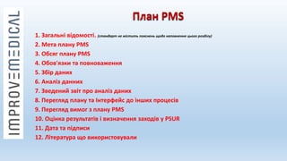 План PMS
1. Загальні відомості. (стандарт не містить пояснень щодо наповнення цього розділу)
2. Мета плану PMS
3. Обсяг плану PMS
4. Обов'язки та повноваження
5. Збір даних
6. Аналіз данних
7. Зведений звіт про аналіз даних
8. Перегляд плану та Інтерфейс до інших процесів
9. Перегляд вимог з плану PMS
10. Оцінка результатів і визначення заходів у PSUR
11. Дата та підписи
12. Література що використовували
 