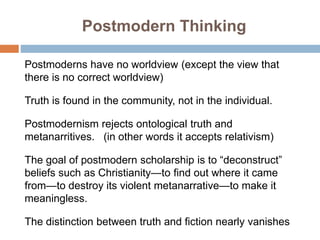 Postmodern Thinking
Postmoderns have no worldview (except the view that
there is no correct worldview)
Truth is found in t...