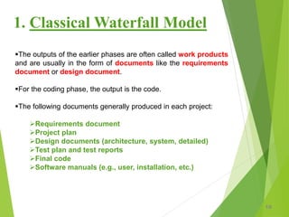 The outputs of the earlier phases are often called work products
and are usually in the form of documents like the requirements
document or design document.
For the coding phase, the output is the code.
The following documents generally produced in each project:
Requirements document
Project plan
Design documents (architecture, system, detailed)
Test plan and test reports
Final code
Software manuals (e.g., user, installation, etc.)
10
1. Classical Waterfall Model
 