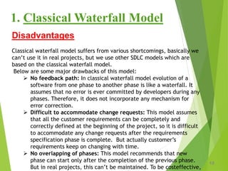 Disadvantages
Classical waterfall model suffers from various shortcomings, basically we
can’t use it in real projects, but we use other SDLC models which are
based on the classical waterfall model.
Below are some major drawbacks of this model:
 No feedback path: In classical waterfall model evolution of a
software from one phase to another phase is like a waterfall. It
assumes that no error is ever committed by developers during any
phases. Therefore, it does not incorporate any mechanism for
error correction.
 Difficult to accommodate change requests: This model assumes
that all the customer requirements can be completely and
correctly defined at the beginning of the project, so it is difficult
to accommodate any change requests after the requirements
specification phase is complete. But actually customer’s
requirements keep on changing with time.
 No overlapping of phases: This model recommends that new
phase can start only after the completion of the previous phase.
But in real projects, this can’t be maintained. To be costeffective,
12
1. Classical Waterfall Model
 