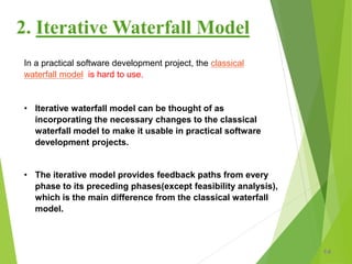 2. Iterative Waterfall Model
14
In a practical software development project, the classical
waterfall model is hard to use.
• Iterative waterfall model can be thought of as
incorporating the necessary changes to the classical
waterfall model to make it usable in practical software
development projects.
• The iterative model provides feedback paths from every
phase to its preceding phases(except feasibility analysis),
which is the main difference from the classical waterfall
model.
 
