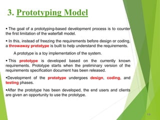 3. Prototyping Model
 The goal of a prototyping-based development process is to counter
the first limitation of the waterfall model.
 In this, instead of freezing the requirements before design or coding,
a throwaway prototype is built to help understand the requirements.
A prototype is a toy implementation of the system.
 This prototype is developed based on the currently known
requirements. Prototype starts when the preliminary version of the
requirements specification document has been released.
Development of the prototype undergoes design, coding, and
testing phases.
After the prototype has been developed, the end users and clients
are given an opportunity to use the prototype.
19
 