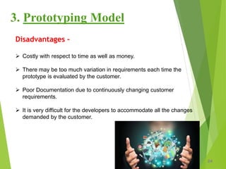 24
3. Prototyping Model
Disadvantages –
 Costly with respect to time as well as money.
 There may be too much variation in requirements each time the
prototype is evaluated by the customer.
 Poor Documentation due to continuously changing customer
requirements.
 It is very difficult for the developers to accommodate all the changes
demanded by the customer.
 