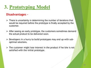 25
3. Prototyping Model
Disadvantages –
 There is uncertainty in determining the number of iterations that
would be required before the prototype is finally accepted by the
customer.
 After seeing an early prototype, the customers sometimes demand
the actual product to be delivered soon.
 Developers in a hurry to build prototypes may end up with sub-
optimal solutions.
 The customer might lose interest in the product if he/she is not
satisfied with the initial prototype.
 