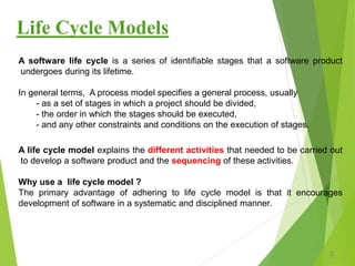 Life Cycle Models
A software life cycle is a series of identifiable stages that a software product
undergoes during its lifetime.
In general terms, A process model specifies a general process, usually
- as a set of stages in which a project should be divided,
- the order in which the stages should be executed,
- and any other constraints and conditions on the execution of stages.
A life cycle model explains the different activities that needed to be carried out
to develop a software product and the sequencing of these activities.
Why use a life cycle model ?
The primary advantage of adhering to life cycle model is that it encourages
development of software in a systematic and disciplined manner.
3
 