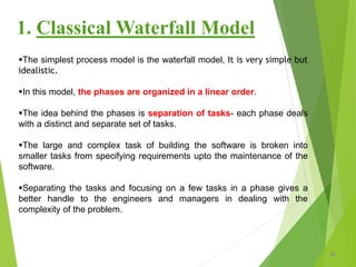 The simplest process model is the waterfall model, It is very simple but
idealistic.
In this model, the phases are organized in a linear order.
The idea behind the phases is separation of tasks- each phase deals
with a distinct and separate set of tasks.
The large and complex task of building the software is broken into
smaller tasks from specifying requirements upto the maintenance of the
software.
Separating the tasks and focusing on a few tasks in a phase gives a
better handle to the engineers and managers in dealing with the
complexity of the problem.
6
1. Classical Waterfall Model
 