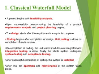  A project begins with feasibility analysis.
Upon successfully demonstrating the feasibility of a project,
requirements analysis and project planning begins.
The design starts after the requirements analysis is complete.
 Coding begins after completion of design. Unit testing is done on
completion of each module.
On completion of coding, the unit tested modules are integrated and
integration testing is done; finally the whole system undergoes
system testing and acceptance testing.
After successful completion of testing, the system is installed.
After this, the operation and maintenance of the system takes
place.
7
1. Classical Waterfall Model
 
