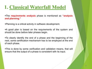 The requirements analysis phase is mentioned as “analysis
and planning.”
Planning is a critical activity in software development.
A good plan is based on the requirements of the system and
should be done before later phases begin.
To clearly identify the end of a phase and the beginning of the
next, some certification mechanism has to be employed at the end
of each phase.
This is done by some verification and validation means, that will
ensure that the output of a phase is consistent with its input.
8
1. Classical Waterfall Model
 