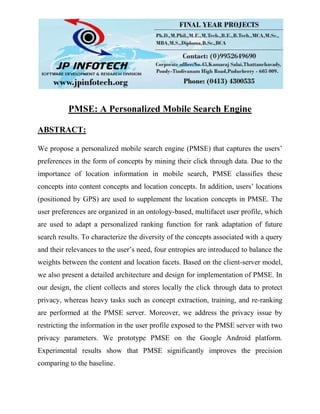 PMSE: A Personalized Mobile Search Engine
ABSTRACT:
We propose a personalized mobile search engine (PMSE) that captures the users’
preferences in the form of concepts by mining their click through data. Due to the
importance of location information in mobile search, PMSE classifies these
concepts into content concepts and location concepts. In addition, users’ locations
(positioned by GPS) are used to supplement the location concepts in PMSE. The
user preferences are organized in an ontology-based, multifacet user profile, which
are used to adapt a personalized ranking function for rank adaptation of future
search results. To characterize the diversity of the concepts associated with a query
and their relevances to the user’s need, four entropies are introduced to balance the
weights between the content and location facets. Based on the client-server model,
we also present a detailed architecture and design for implementation of PMSE. In
our design, the client collects and stores locally the click through data to protect
privacy, whereas heavy tasks such as concept extraction, training, and re-ranking
are performed at the PMSE server. Moreover, we address the privacy issue by
restricting the information in the user profile exposed to the PMSE server with two
privacy parameters. We prototype PMSE on the Google Android platform.
Experimental results show that PMSE significantly improves the precision
comparing to the baseline.
 