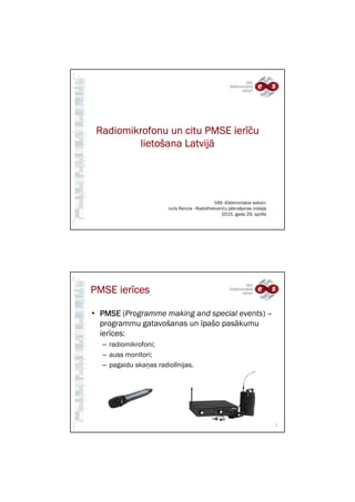 Radiomikrofonu un citu PMSE ierRadiomikrofonu un citu PMSE ierRadiomikrofonu un citu PMSE ierRadiomikrofonu un citu PMSE ierīčīčīčīčuuuu
lietolietolietolietoššššana Latvijana Latvijana Latvijana Latvijāāāā
VAS «Elektroniskie sakari»
Juris Rencis - Radiofrekvenču plānošanas nodaļa
2015. gada 29. aprīlis
PMSE ierPMSE ierPMSE ierPMSE ierīīīīcescescesces
• PMSEPMSEPMSEPMSE (Programme making and special events) –
programmu gatavošanas un īpašo pasākumu
ierīces:
– radiomikrofoni;
– auss monitori;
– pagaidu skaņas radiolīnijas.
2
 