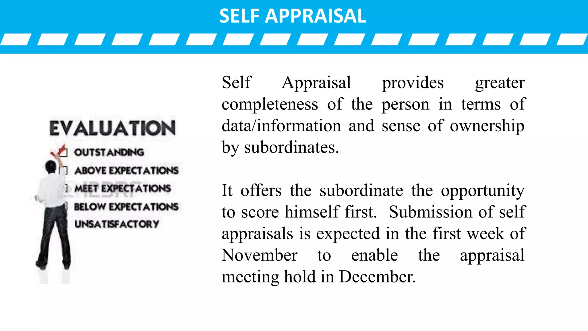 SELF APPRAISAL
Self Appraisal provides greater
completeness of the person in terms of
data/information and sense of ownership
by subordinates.
It offers the subordinate the opportunity
to score himself first. Submission of self
appraisals is expected in the first week of
November to enable the appraisal
meeting hold in December.
102
 