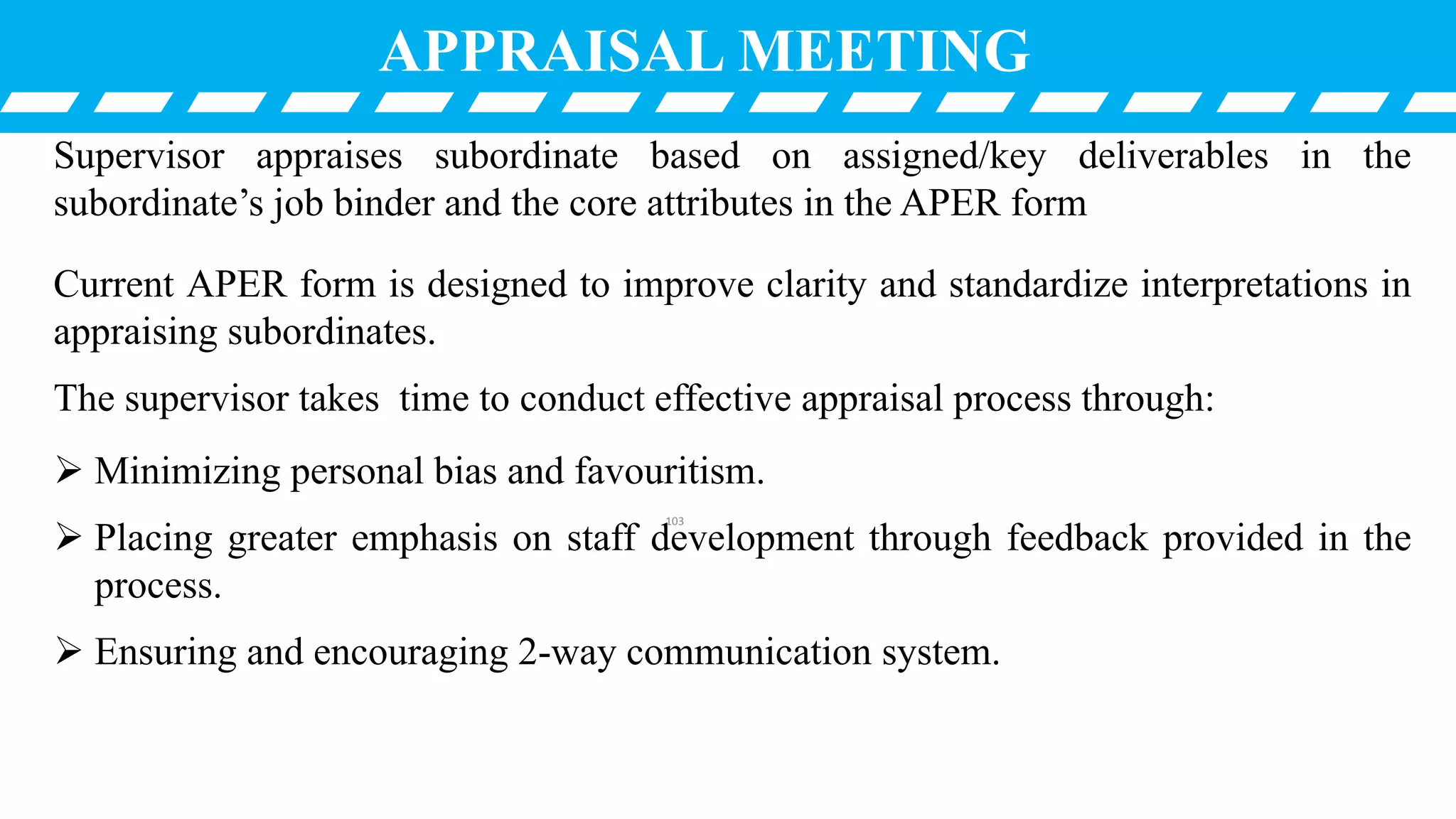 Supervisor appraises subordinate based on assigned/key deliverables in the
subordinate’s job binder and the core attributes in the APER form
Current APER form is designed to improve clarity and standardize interpretations in
appraising subordinates.
The supervisor takes time to conduct effective appraisal process through:
 Minimizing personal bias and favouritism.
 Placing greater emphasis on staff development through feedback provided in the
process.
 Ensuring and encouraging 2-way communication system.
APPRAISAL MEETING
103
 