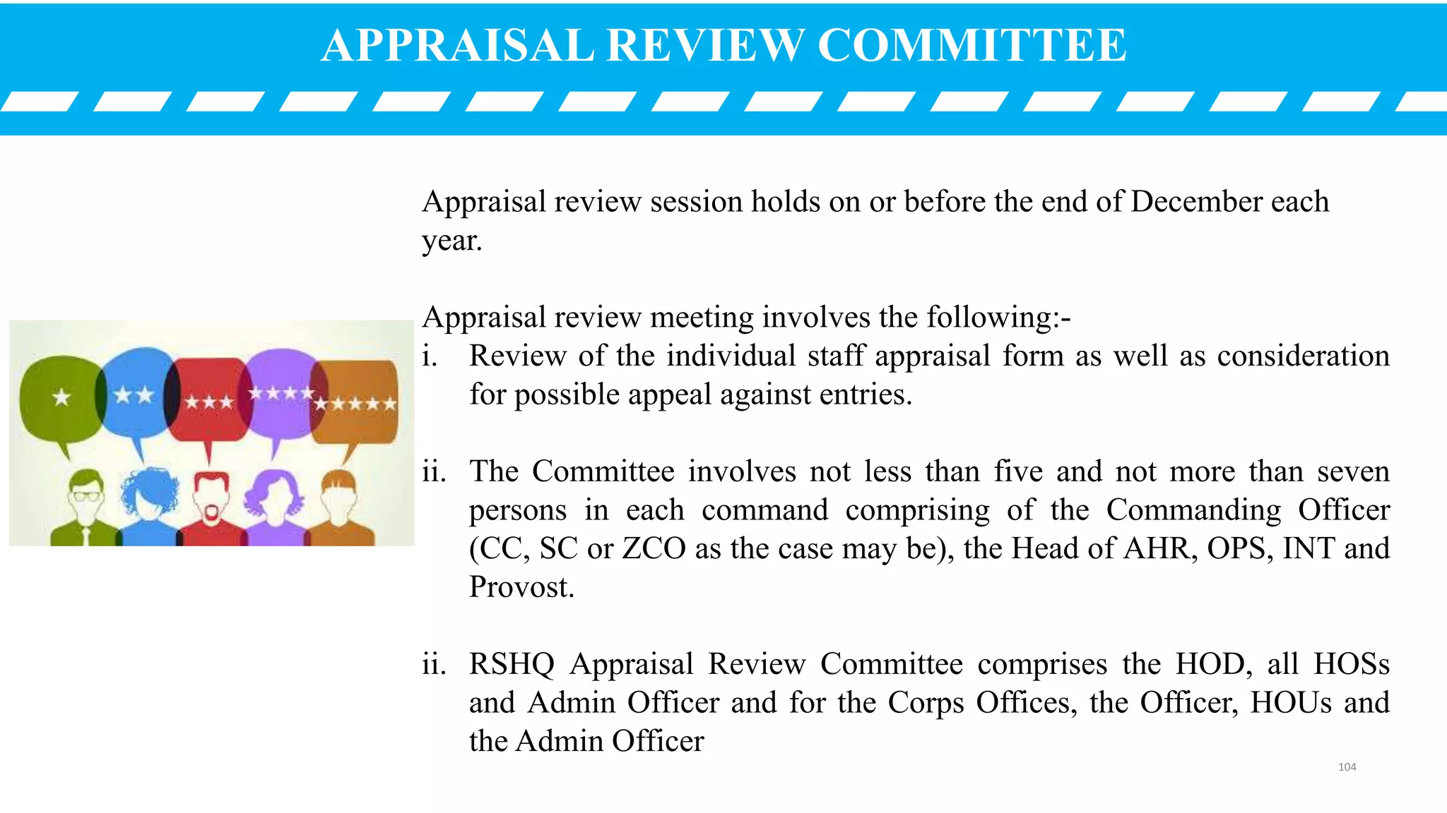 APPRAISAL REVIEW COMMITTEE
Appraisal review session holds on or before the end of December each
year.
Appraisal review meeting involves the following:-
i. Review of the individual staff appraisal form as well as consideration
for possible appeal against entries.
ii. The Committee involves not less than five and not more than seven
persons in each command comprising of the Commanding Officer
(CC, SC or ZCO as the case may be), the Head of AHR, OPS, INT and
Provost.
ii. RSHQ Appraisal Review Committee comprises the HOD, all HOSs
and Admin Officer and for the Corps Offices, the Officer, HOUs and
the Admin Officer
104
 