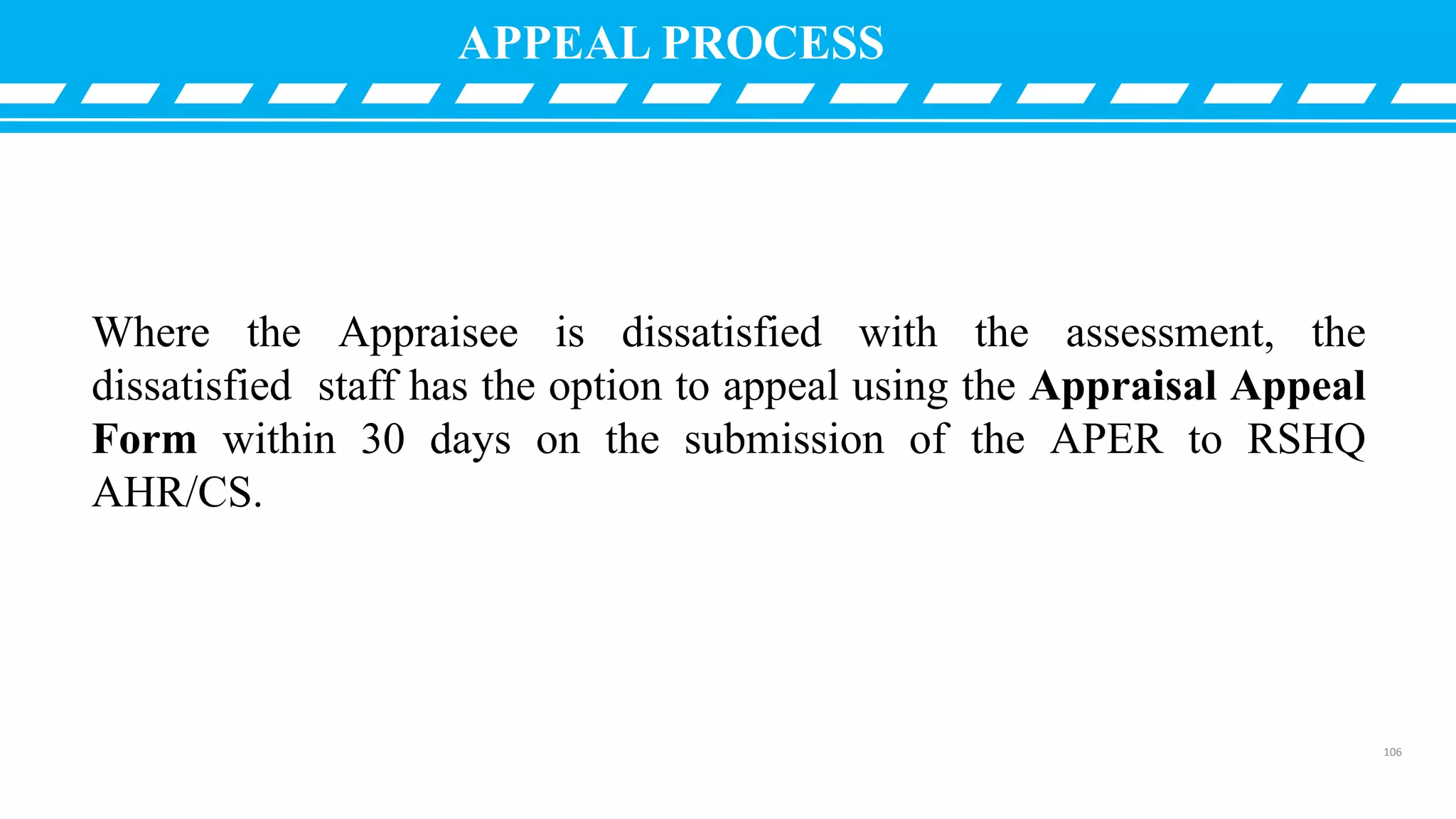 Where the Appraisee is dissatisfied with the assessment, the
dissatisfied staff has the option to appeal using the Appraisal Appeal
Form within 30 days on the submission of the APER to RSHQ
AHR/CS.
APPEAL PROCESS
106
 