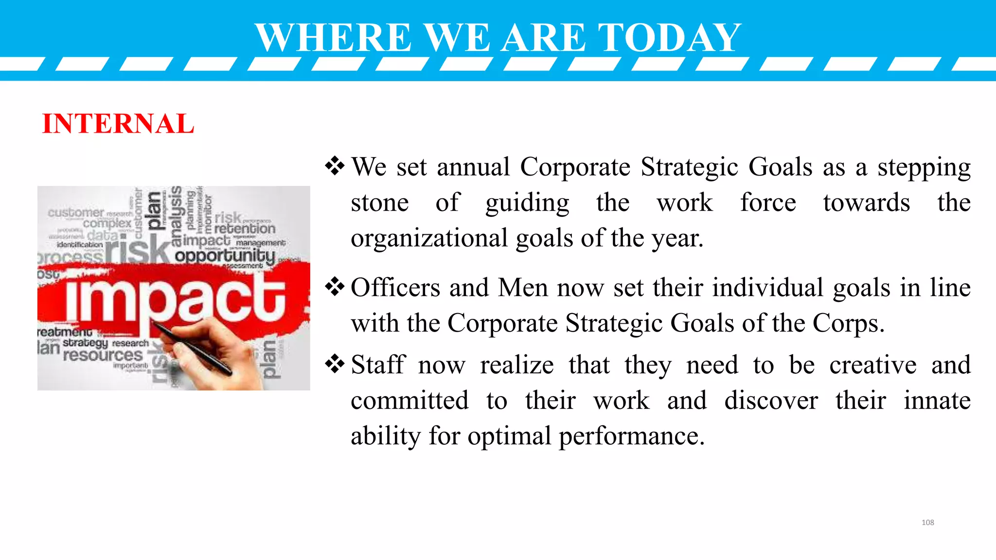 WHERE WE ARE TODAY
We set annual Corporate Strategic Goals as a stepping
stone of guiding the work force towards the
organizational goals of the year.
Officers and Men now set their individual goals in line
with the Corporate Strategic Goals of the Corps.
Staff now realize that they need to be creative and
committed to their work and discover their innate
ability for optimal performance.
INTERNAL
108
 
