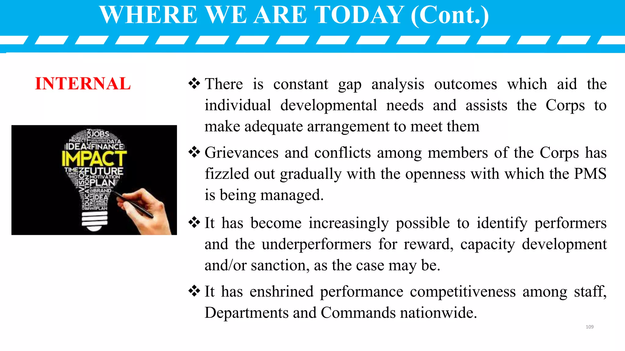  There is constant gap analysis outcomes which aid the
individual developmental needs and assists the Corps to
make adequate arrangement to meet them
 Grievances and conflicts among members of the Corps has
fizzled out gradually with the openness with which the PMS
is being managed.
 It has become increasingly possible to identify performers
and the underperformers for reward, capacity development
and/or sanction, as the case may be.
 It has enshrined performance competitiveness among staff,
Departments and Commands nationwide.
WHERE WE ARE TODAY (Cont.)
109
 