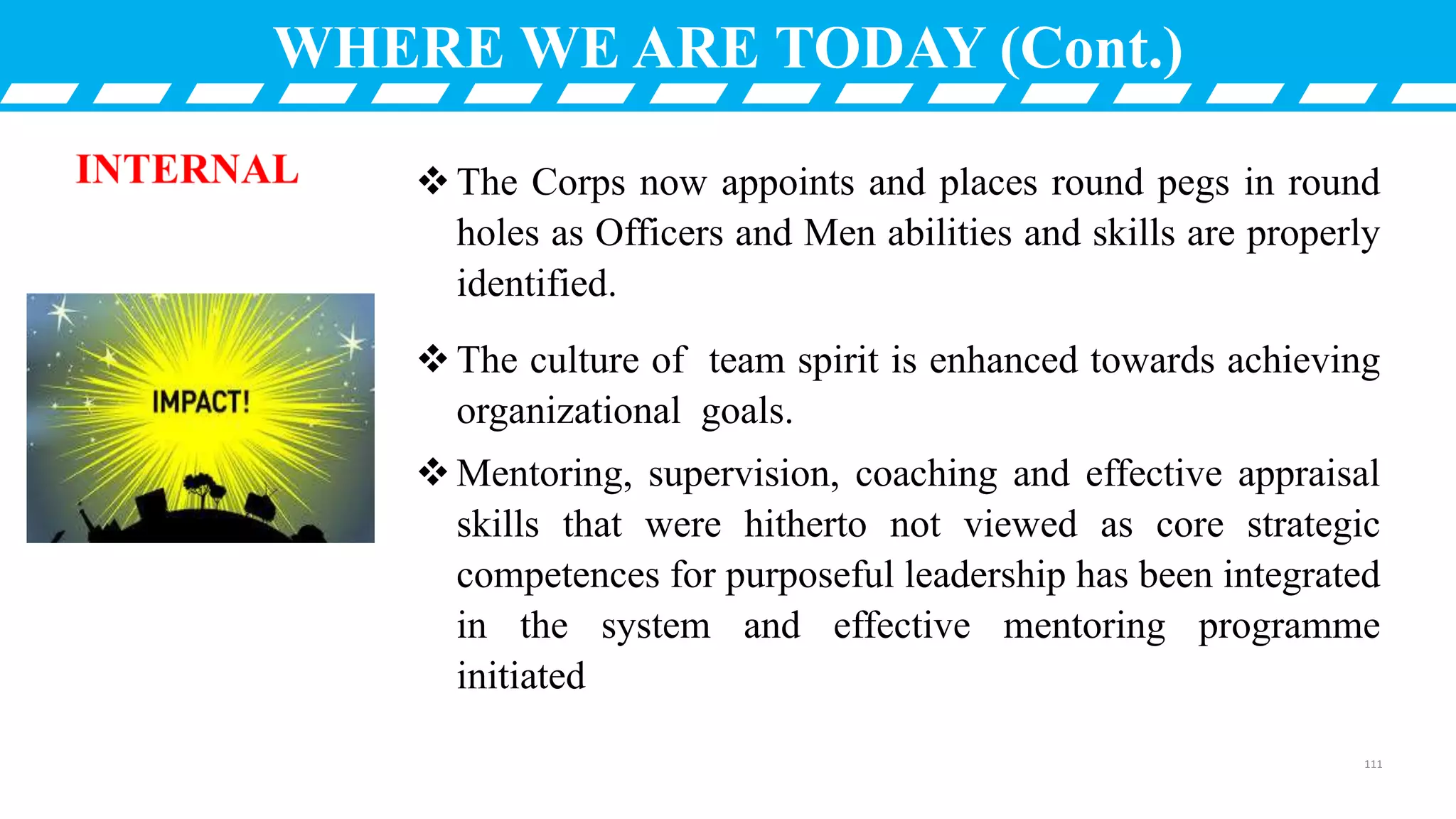 WHERE WE ARE TODAY (Cont.)
The Corps now appoints and places round pegs in round
holes as Officers and Men abilities and skills are properly
identified.
The culture of team spirit is enhanced towards achieving
organizational goals.
Mentoring, supervision, coaching and effective appraisal
skills that were hitherto not viewed as core strategic
competences for purposeful leadership has been integrated
in the system and effective mentoring programme
initiated
111
 