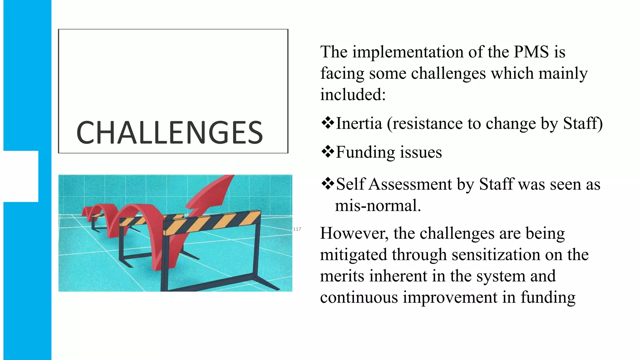 CHALLENGES
The implementation of the PMS is
facing some challenges which mainly
included:
Inertia (resistance to change by Staff)
Funding issues
Self Assessment by Staff was seen as
mis-normal.
However, the challenges are being
mitigated through sensitization on the
merits inherent in the system and
continuous improvement in funding
117
 