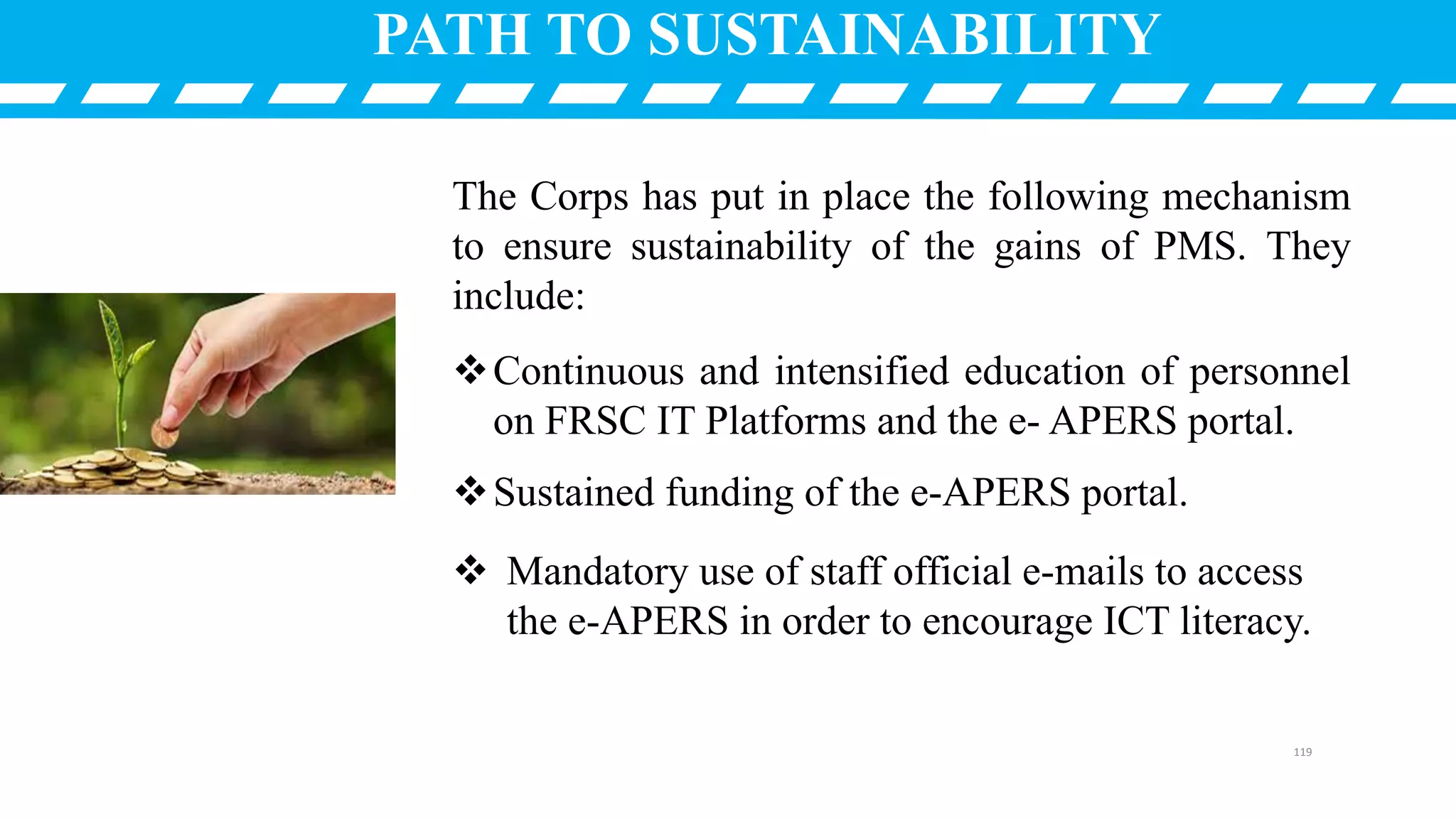 The Corps has put in place the following mechanism
to ensure sustainability of the gains of PMS. They
include:
Continuous and intensified education of personnel
on FRSC IT Platforms and the e- APERS portal.
Sustained funding of the e-APERS portal.
 Mandatory use of staff official e-mails to access
the e-APERS in order to encourage ICT literacy.
PATH TO SUSTAINABILITY
119
 