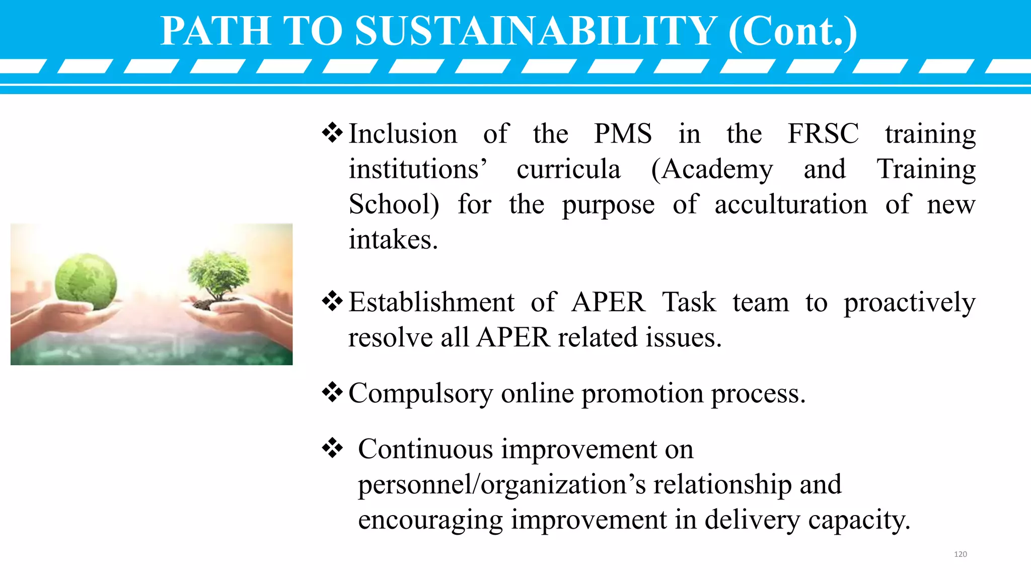 Inclusion of the PMS in the FRSC training
institutions’ curricula (Academy and Training
School) for the purpose of acculturation of new
intakes.
Establishment of APER Task team to proactively
resolve all APER related issues.
Compulsory online promotion process.
 Continuous improvement on
personnel/organization’s relationship and
encouraging improvement in delivery capacity.
PATH TO SUSTAINABILITY (Cont.)
120
 