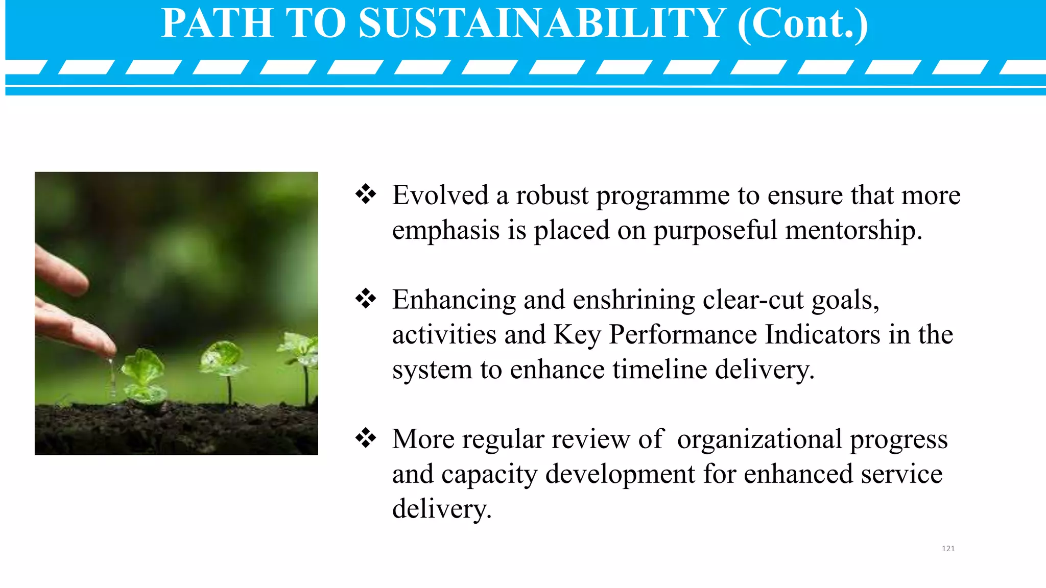  Evolved a robust programme to ensure that more
emphasis is placed on purposeful mentorship.
 Enhancing and enshrining clear-cut goals,
activities and Key Performance Indicators in the
system to enhance timeline delivery.
 More regular review of organizational progress
and capacity development for enhanced service
delivery.
PATH TO SUSTAINABILITY (Cont.)
121
 