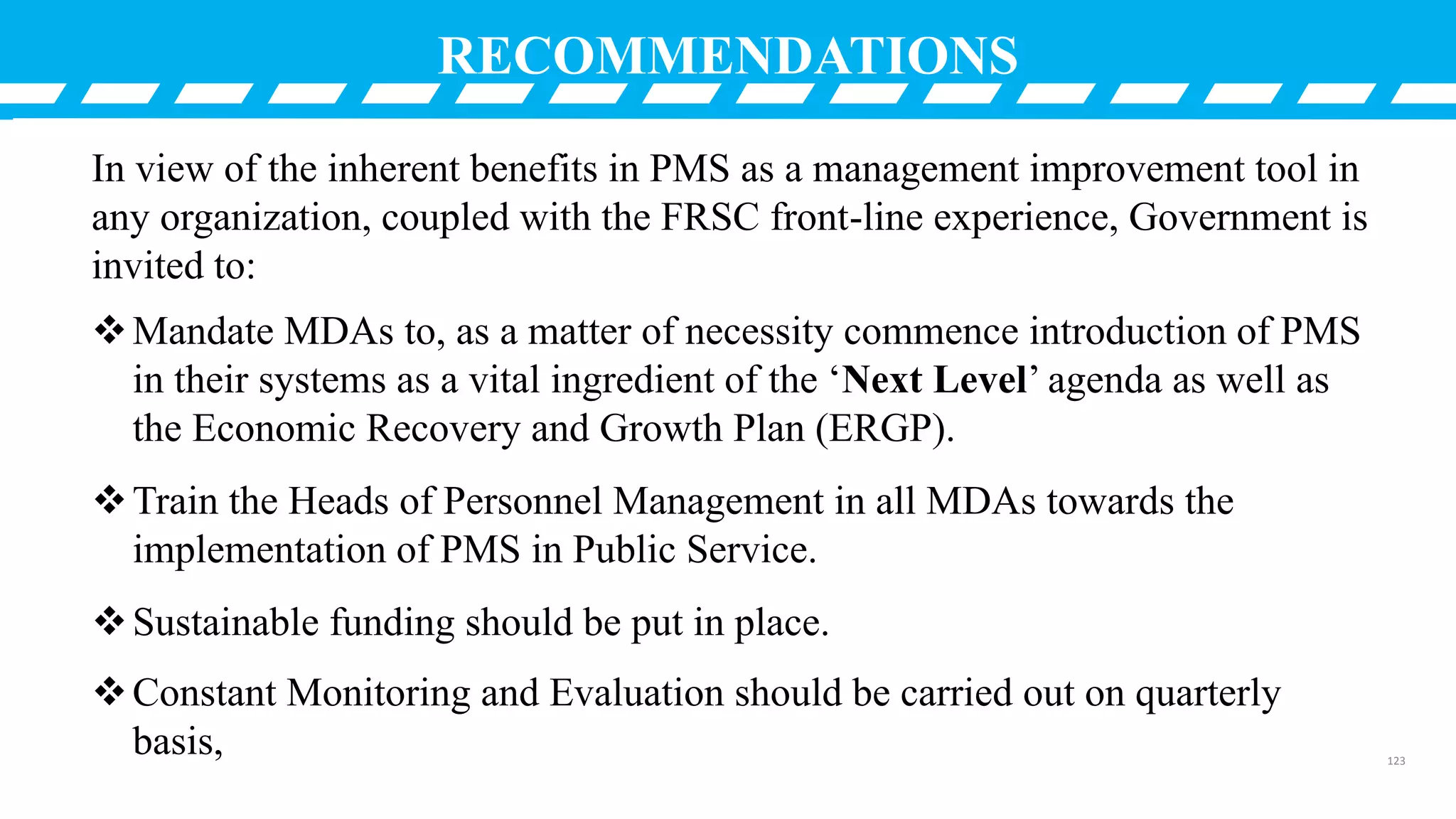 RECOMMENDATIONS
In view of the inherent benefits in PMS as a management improvement tool in
any organization, coupled with the FRSC front-line experience, Government is
invited to:
Mandate MDAs to, as a matter of necessity commence introduction of PMS
in their systems as a vital ingredient of the ‘Next Level’ agenda as well as
the Economic Recovery and Growth Plan (ERGP).
Train the Heads of Personnel Management in all MDAs towards the
implementation of PMS in Public Service.
Sustainable funding should be put in place.
Constant Monitoring and Evaluation should be carried out on quarterly
basis, 123
 